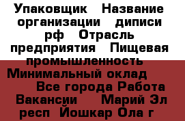 Упаковщик › Название организации ­ диписи.рф › Отрасль предприятия ­ Пищевая промышленность › Минимальный оклад ­ 17 000 - Все города Работа » Вакансии   . Марий Эл респ.,Йошкар-Ола г.